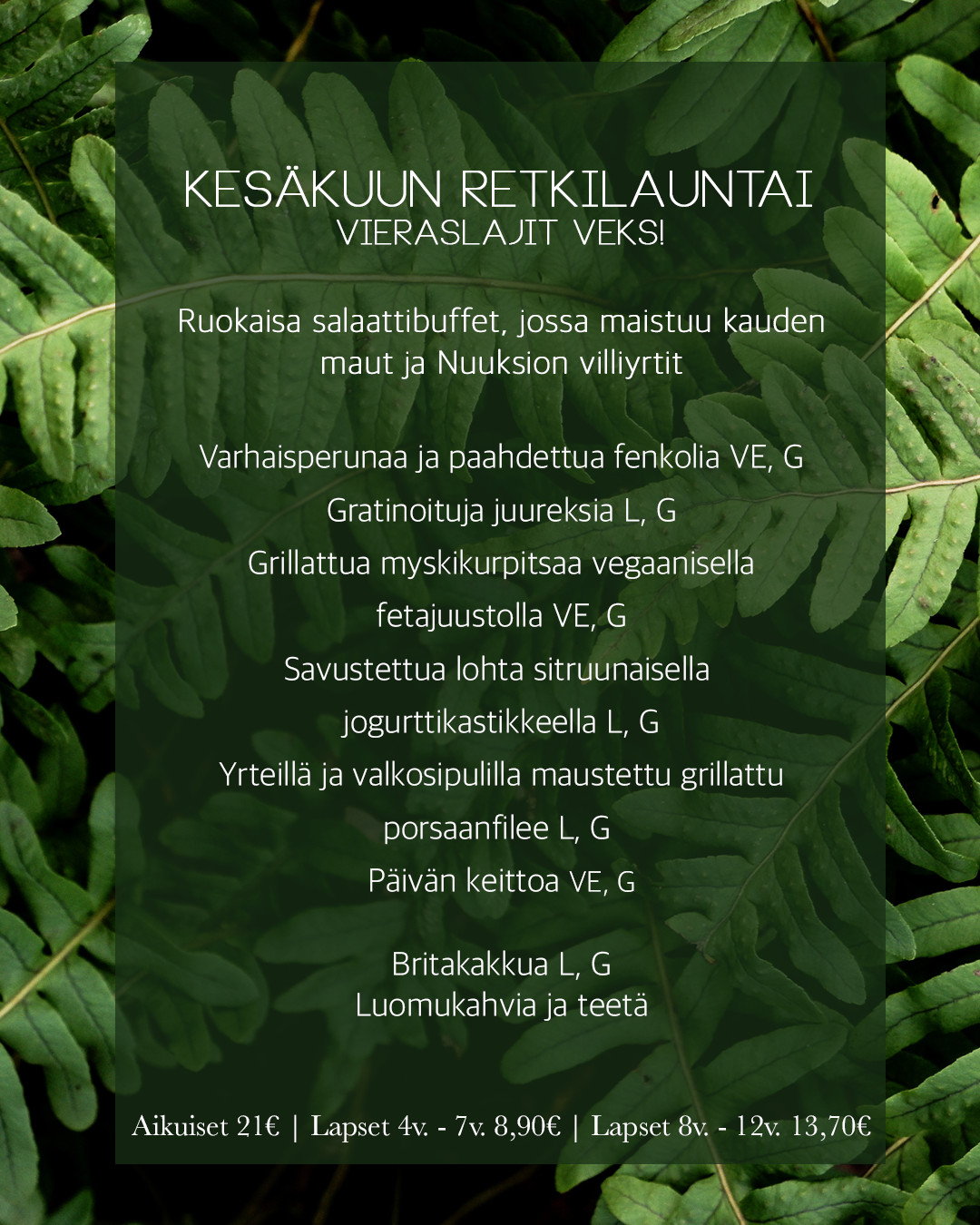 KESÄKUUN Retkilauntai
Vieraslajit veks!
Ruokaisa salaattibuffet, jossa maistuu kauden
maut ja Nuuksion villiyrtit
Varhaisperunaa ja paahdettua fenkolia VE, G
Gratinoituja juureksia L, G
Grillattua myskikurpitsaa vegaanisella
fetajuustolla VE, G
Savustettua lohta sitruunaisella
jogurttikastikkeella L, G
Yrteillä ja valkosipulilla maustettu grillattu
porsaanfilee L, G
Päivän keittoa VE, G
Britakakkua L, G
Luomukahvia ja teetä
Aikuiset 21€ | Lapset 4v. - 7v. 8,90€ | Lapset 8v. - 12v. 13,70€