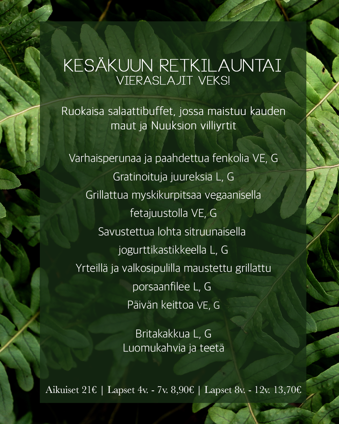 KESÄKUUN Retkilauntai
Vieraslajit veks!
Ruokaisa salaattibuffet, jossa maistuu kauden
maut ja Nuuksion villiyrtit
Varhaisperunaa ja paahdettua fenkolia VE, G
Gratinoituja juureksia L, G
Grillattua myskikurpitsaa vegaanisella
fetajuustolla VE, G
Savustettua lohta sitruunaisella
jogurttikastikkeella L, G
Yrteillä ja valkosipulilla maustettu grillattu
porsaanfilee L, G
Päivän keittoa VE, G
Britakakkua L, G
Luomukahvia ja teetä
Aikuiset 21€ | Lapset 4v. - 7v. 8,90€ | Lapset 8v. - 12v. 13,70€