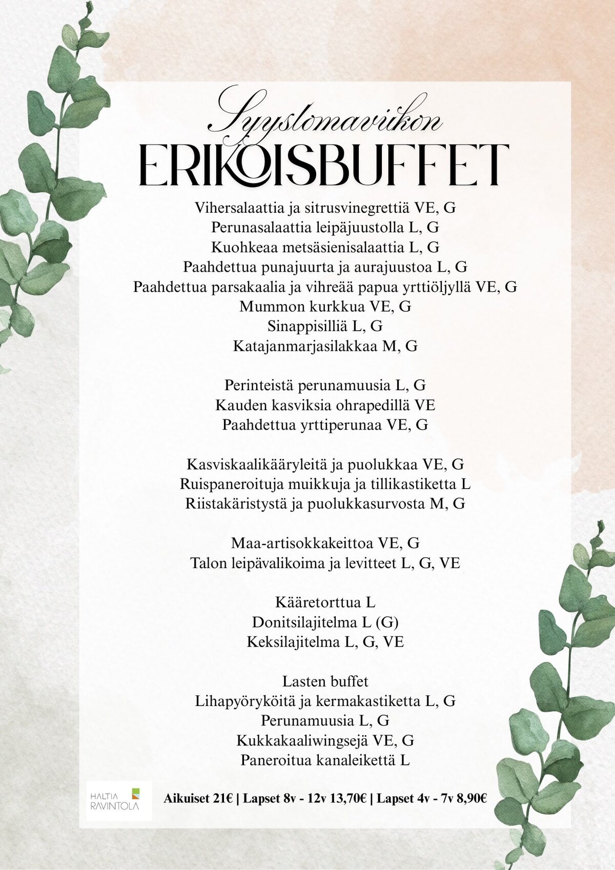 Vihersalaattia ja sitrusvinegrettiä VE, G
Perunasalaattia leipäjuustolla L, G
Kuohkeaa metsäsienisalaattia L, G
Paahdettua punajuurta ja aurajuustoa L, G
Paahdettua parsakaalia ja vihreää papua yrttiöljyllä VE, G
Mummon kurkkua VE, G
Sinappisilliä L, G
Katajanmarjasilakkaa M, GPerinteistä perunamuusia L, G
Kauden kasviksia ohrapedillä VE
Paahdettua yrttiperunaa VE, GKasviskaalikääryleitä ja puolukkaa VE, G
Ruispaneroituja muikkuja ja tillikastiketta L
Riistakäristystä ja puolukkasurvosta M, GMaa-artisokkakeittoa VE, G
Talon leipävalikoima ja levitteet L, G, VEKääretorttua L
Donitsilajitelma L (G)
Keksilajitelma L, G, VELasten buffet
Lihapyöryköitä ja kermakastiketta L, G
Perunamuusia L, G
Kukkakaaliwingsejä VE, G
Paneroitua kanaleikettä LAikuiset 21€ | Lapset 8v - 12v 13,70€ | Lapset 4v - 7v 8,90€
