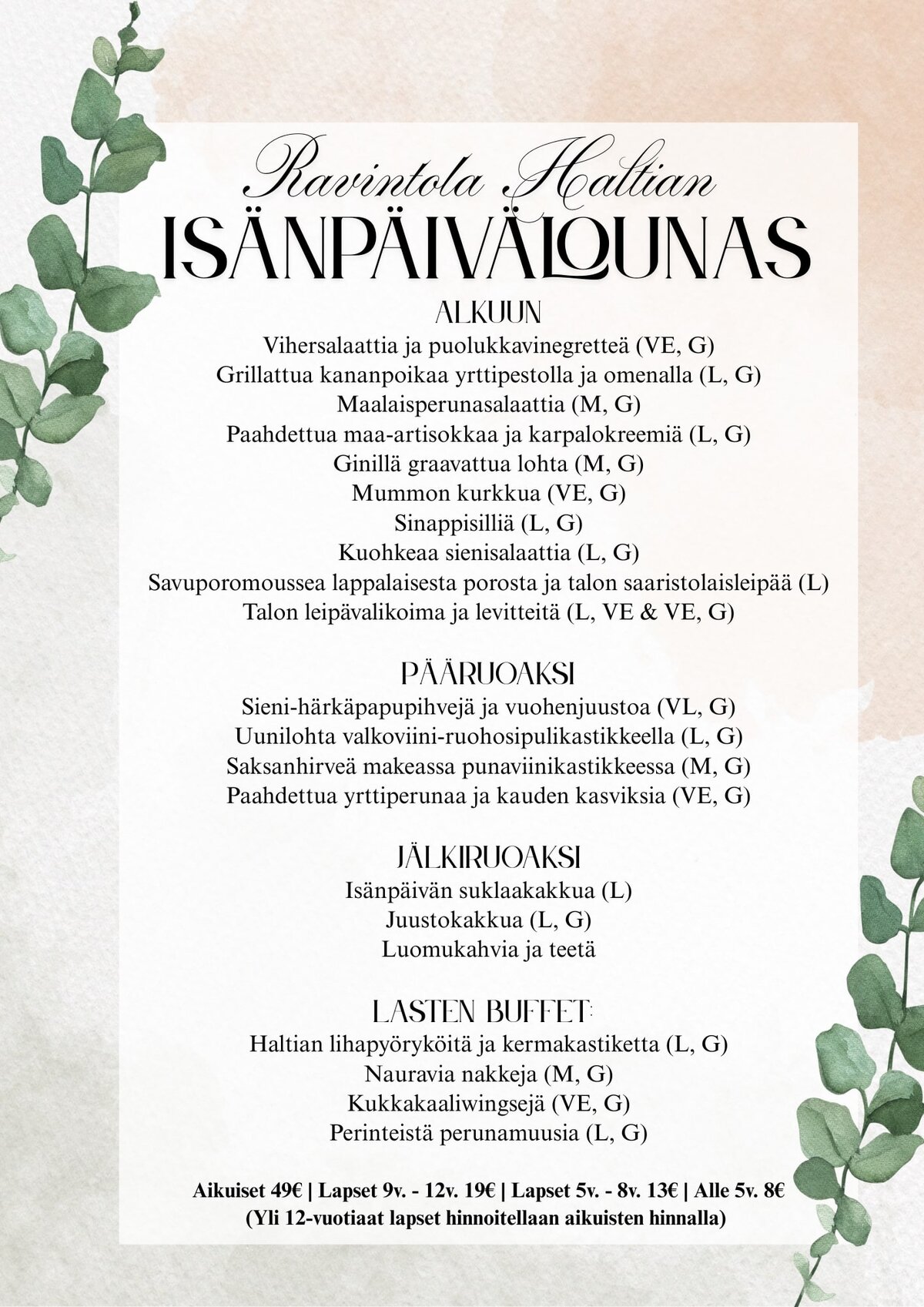 Isänpäivän lounasmenu:Alkuun
Vihersalaattia ja puolukkavinegretteä (VE, G)
Grillattua kananpoikaa yrttipestolla ja omenalla (L, G)
Maalaisperunasalaattia (M, G)
Paahdettua maa-artisokkaa ja karpalokreemiä (L, G)
Ginillä graavattua lohta (M, G)
Mummon kurkkua (VE, G)
Sinappisilliä (L, G)
Kuohkeaa sienisalaattia (L, G)
Savuporomoussea lappalaisesta porosta ja talon saaristolaisleipää (L)
Talon leipävalikoima ja levitteitä (L, VE & VE, G)Pääruoaksi
Sieni-härkäpapupihvejä ja vuohenjuustoa (VL, G)
Uunilohta valkoviini-ruohosipulikastikkeella (L, G)
Saksanhirveä makeassa punaviinikastikkeessa (M, G)
Paahdettua yrttiperunaa ja kauden kasviksia (VE, G)Jälkiruoaksi
Isänpäivän suklaakakkua (L)
Juustokakkua (L, G)
Luomukahvia ja teetäLasten buffet:
Haltian lihapyöryköitä ja kermakastiketta (L, G)
Nauravia nakkeja (M, G)
Kukkakaaliwingsejä (VE, G)
Perinteistä perunamuusia (L, G)Aikuiset 49€ | Lapset 9v. - 12v. 19€ | Lapset 5v. - 8v. 13€ | Alle 5v. 8€
(Yli 12-vuotiaat lapset hinnoitellaan aikuisten hinnalla)
