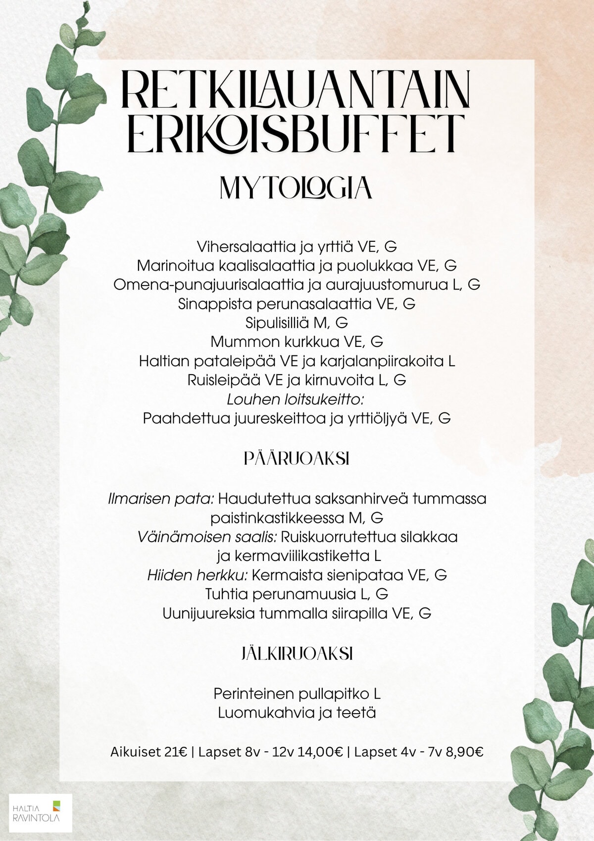 Retkilauantain menu:Vihersalaattia ja yrttiä VE, G
Marinoitua kaalisalaattia ja puolukkaa VE, G
Omena-punajuurisalaattia ja aurajuustomurua L, G
Sinappista perunasalaattia VE, G
Sipulisilliä M, G
Mummon kurkkua VE, G
Haltian pataleipää VE ja karjalanpiirakoita L
Ruisleipää VE ja kirnuvoita L, G
Louhen loitsukeitto:
Paahdettua juureskeittoa ja yrttiöljyä VE, GPääruoaksiIlmarisen pata: Haudutettua saksanhirveä tummassa paistinkastikkeessa M, G
Väinämoisen saalis: Ruiskuorrutettua silakkaa
ja kermaviilikastiketta L
Hiiden herkku: Kermaista sienipataa VE, G
Tuhtia perunamuusia L, G
Uunijuureksia tummalla siirapilla VE, GJälkiruoaksiPerinteinen pullapitko L
Luomukahvia ja teetäAikuiset 21€ | Lapset 8v - 12v 14,00€ | Lapset 4v - 7v 8,90€