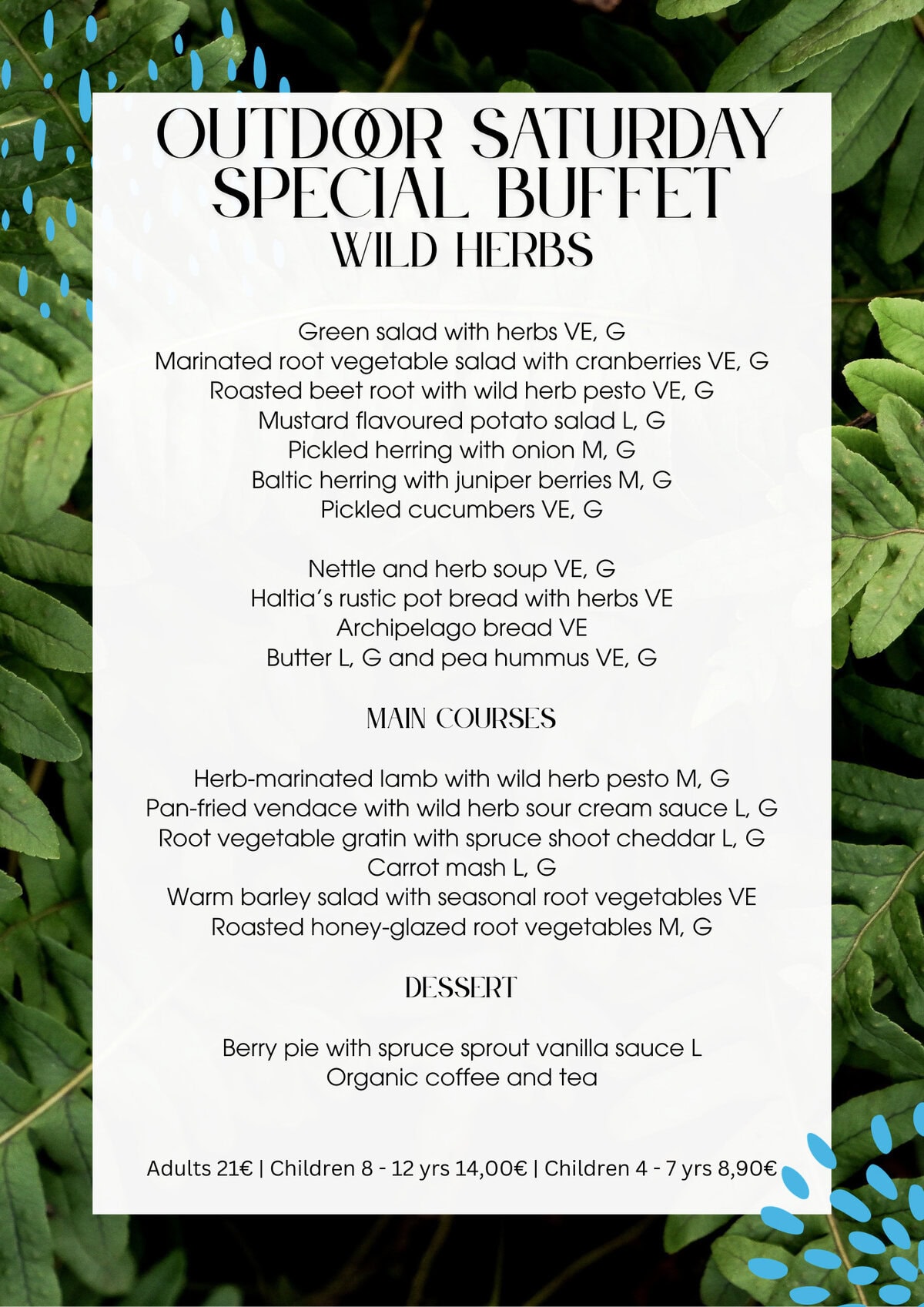 Outdoor Saturday Menu:Green salad with herbs VE, G
Marinated root vegetable salad with cranberries VE, G
Roasted beet root with wild herb pesto VE, G
Mustard flavoured potato salad L, G
Pickled herring with onion M, G
Baltic herring with juniper berries M, G
Pickled cucumbers VE, GNettle and herb soup VE, G
Haltia’s rustic pot bread with herbs VE
Archipelago bread VE
Butter L, G and pea hummus VE, GMain CoursesHerb-marinated lamb with wild herb pesto M, G
Pan-fried vendace with wild herb sour cream sauce L, G
Root vegetable gratin with spruce shoot cheddar L, G
Carrot mash L, G
Warm barley salad with seasonal root vegetables VE
Roasted honey-glazed root vegetables M, GDessertBerry pie with spruce sprout vanilla sauce L
Organic coffee and teaAdults 21€ | Children 8 - 12 yrs 14,00€ | Children 4 - 7 yrs 8,90€